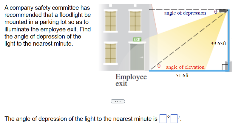 A company safety committee has
recommended that a floodlight be
mounted in a parking lot so as to
illuminate the employee exit. Find
the angle of depression of the
light to the nearest minute.
EXIT
Employee
exit
angle of depression
angle of elevation
51.6ft
O
The angle of depression of the light to the nearest minute is '.
39.63ft