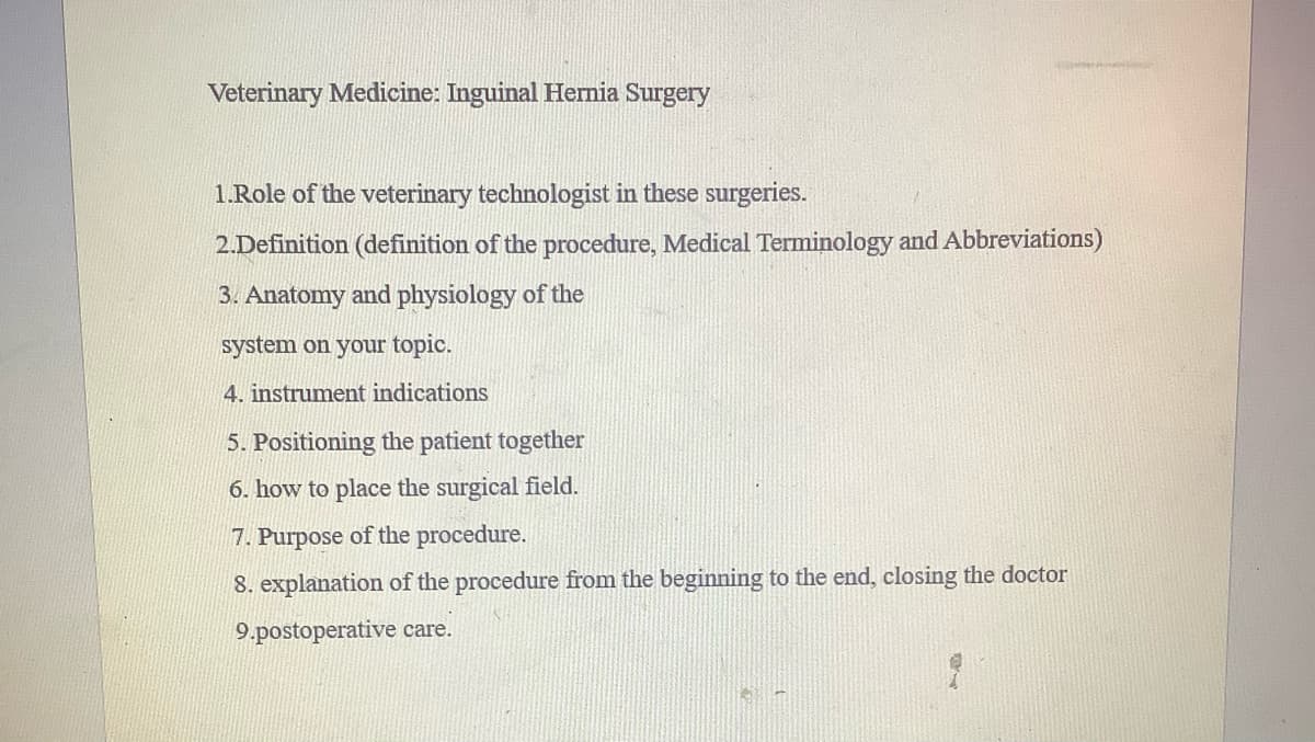 Veterinary Medicine: Inguinal Hernia Surgery
1.Role of the veterinary technologist in these surgeries.
2.Definition (definition of the procedure, Medical Terminology and Abbreviations)
3. Anatomy and physiology of the
system on your topic.
4. instrument indications
5. Positioning the patient together
6. how to place the surgical field.
7. Purpose of the procedure.
8. explanation of the procedure from the beginning to the end, closing the doctor
9.postoperative care.