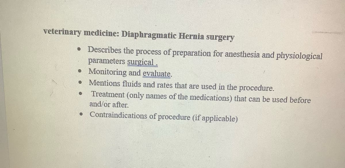 veterinary medicine: Diaphragmatic Hernia surgery
• Describes the process of preparation for anesthesia and physiological
parameters surgical.
• Monitoring and evaluate.
O
Mentions fluids and rates that are used in the procedure.
Treatment (only names of the medications) that can be used before
and/or after.
• Contraindications of procedure (if applicable)
O