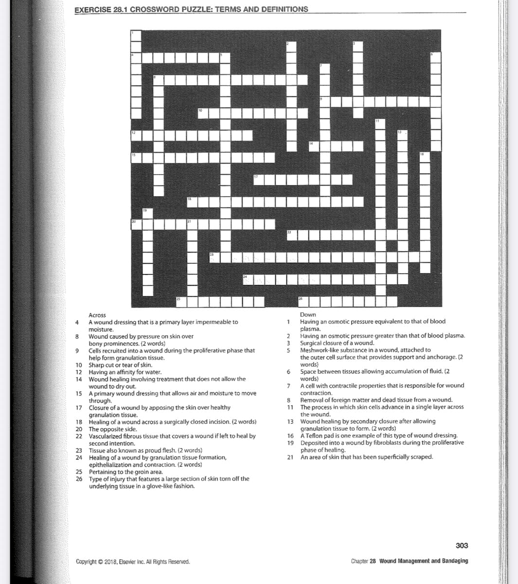 EXERCISE 28.1 CROSSWORD PUZZLE: TERMS AND DEFINITIONS
Across
A wound dressing that is a primary layer impermeable to
moisture.
Wound caused by pressure on skin over
bony prominences. (2 words)
Cells recruited into a wound during the proliferative phase that
help form granulation tissue.
10
Sharp cut or tear of skin.
12
Having an affinity for water.
14 Wound healing involving treatment that does not allow the
wound to dry out.
15 A primary wound dressing that allows air and moisture to move
through.
17 Closure of a wound by apposing the skin over healthy
granulation tissue.
18 Healing of a wound across a surgically closed incision. (2 words)
The opposite side.
20
22 Vascularized fibrous tissue that covers a wound if left to heal by
second intention.
23 Tissue also known as proud flesh. (2 words)
24 Healing of a wound by granulation tissue formation,
epithelialization and contraction. (2 words)
4
8
0 00
IT
9
25 Pertaining to the groin area.
26 Type of injury that features a large section of skin torn off the
underlying tissue in a glove-like fashion.
Copyright © 2018, Elsevier Inc. All Rights Reserved.
Down
1 Having an osmotic pressure equivalent to that of blood
plasma.
Having an osmotic pressure greater than that of blood plasma.
Surgical closure of a wound.
2
3
5
6
7
JJ
8
11
Meshwork-like substance in a wound, attached to
the outer cell surface that provides support and anchorage. (2
words)
Space between tissues allowing accumulation of fluid. (2
words)
A cell with contractile properties that is responsible for wound
contraction.
Removal of foreign matter and dead tissue from a wound.
The process in which skin cells advance in a single layer across
the wound.
13 Wound healing by secondary closure after allowing
granulation tissue to form. (2 words)
A Teflon pad is one example of this type of wound dressing.
16
19 Deposited into a wound by fibroblasts during the proliferative
phase of healing.
21
An area of skin that has been superficially scraped.
303
Chapter 28 Wound Management and Bandaging