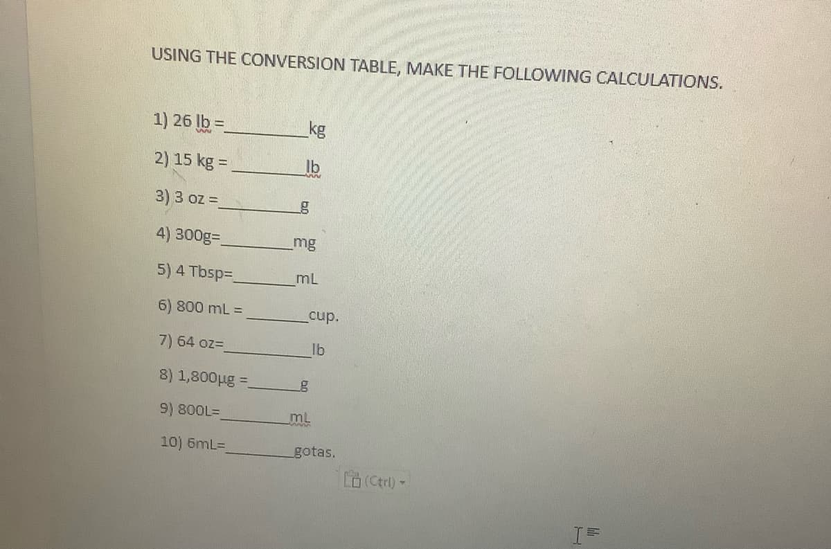 USING THE CONVERSION TABLE, MAKE THE FOLLOWING CALCULATIONS.
1) 26 lb=
2) 15 kg =
3) 3 oz =_
4) 300g=
5) 4 Tbsp=_
6) 800 mL =
7) 64 oz-
8) 1,800µg =
9) 800L=
10) 6mL=
kg
lb
_mg
mL
cup.
lb
ML
gotas.
(Ctrl) -
H