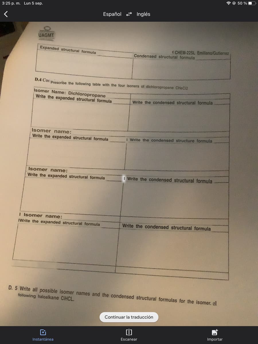 3:25 p. m. Lun 5 sep.
UAGMT
Expanded structural formula
Español Inglés
Isomer name:
Write the expanded structural formula
D.4 Con Prescribe the following table with the four isoners of dichloropropane CHeCi2
Isomer Name: Dichloropropane
Write the expanded structural formula
Isomer name:
Write the expanded structural formula
I Isomer name:
IWrite the expanded structural formula
→
Instantánea
Condensed structural formula
CHEM-22SL Emiliano/Gutierrez
Write the condensed structural formula
I Write the condensed structure formula
I Write the condensed structural formula
Write the condensed structural formula
D. 5 Write all possible isomer names and the condensed structural formulas for the isomer. el
following haloalkane CiHCL.
Continuar la traducción
[|]
Escanear
Importar
@ 50%