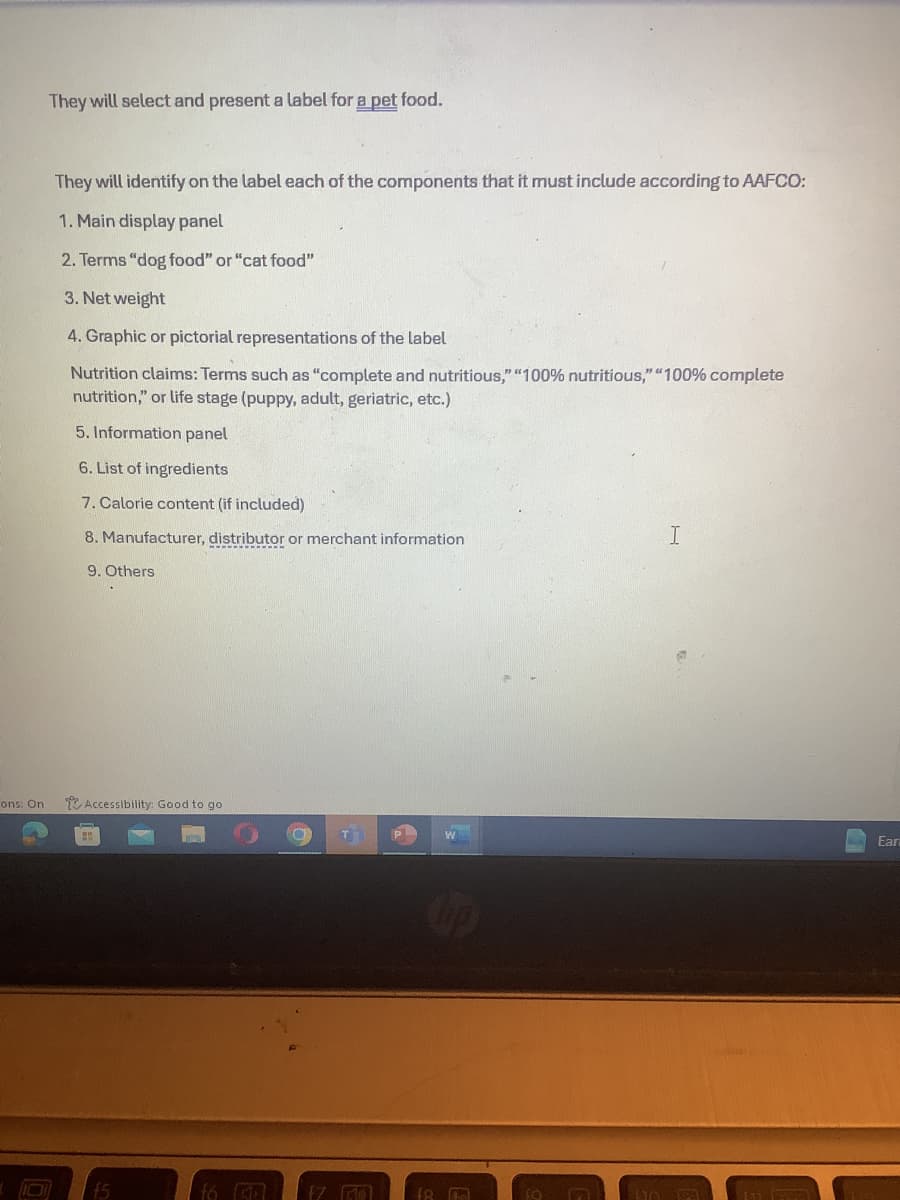ons: On
They will select and present a label for a pet food.
They will identify on the label each of the components that it must include according to AAFCO:
1. Main display panel
2. Terms "dog food" or "cat food"
3. Net weight
4. Graphic or pictorial representations of the label
Nutrition claims: Terms such as "complete and nutritious," "100% nutritious," "100% complete
nutrition," or life stage (puppy, adult, geriatric, etc.)
5. Information panel
6. List of ingredients
7. Calorie content (if included)
8. Manufacturer, distributor or merchant information
9. Others
I
Accessibility: Good to go.
B
P
W
Ear
15
f6 (5)