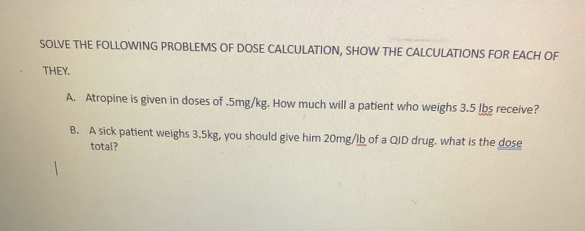 SOLVE THE FOLLOWING PROBLEMS OF DOSE CALCULATION, SHOW THE CALCULATIONS FOR EACH OF
THEY.
A. Atropine is given in doses of .5mg/kg. How much will a patient who weighs 3.5 lbs receive?
B.
A sick patient weighs 3.5kg, you should give him 20mg/lb of a QID drug. what is the dose
total?