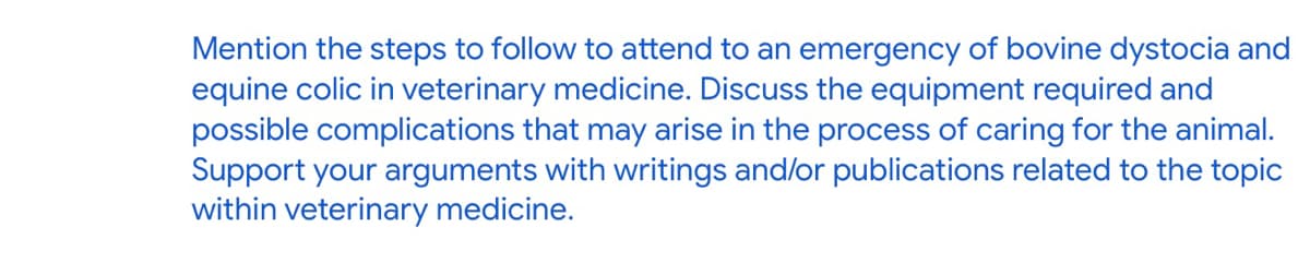 Mention the steps to follow to attend to an emergency of bovine dystocia and
equine colic in veterinary medicine. Discuss the equipment required and
possible complications that may arise in the process of caring for the animal.
Support your arguments with writings and/or publications related to the topic
within veterinary medicine.