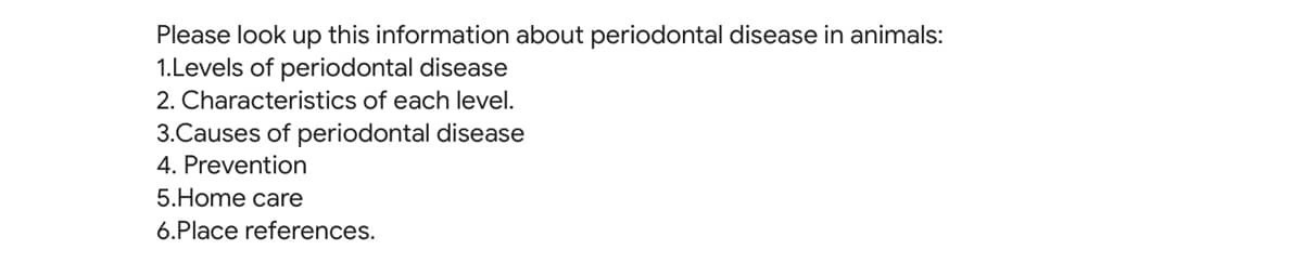 Please look up this information about periodontal disease in animals:
1.Levels of periodontal disease
2. Characteristics of each level.
3.Causes of periodontal disease
4. Prevention
5.Home care
6.Place references.