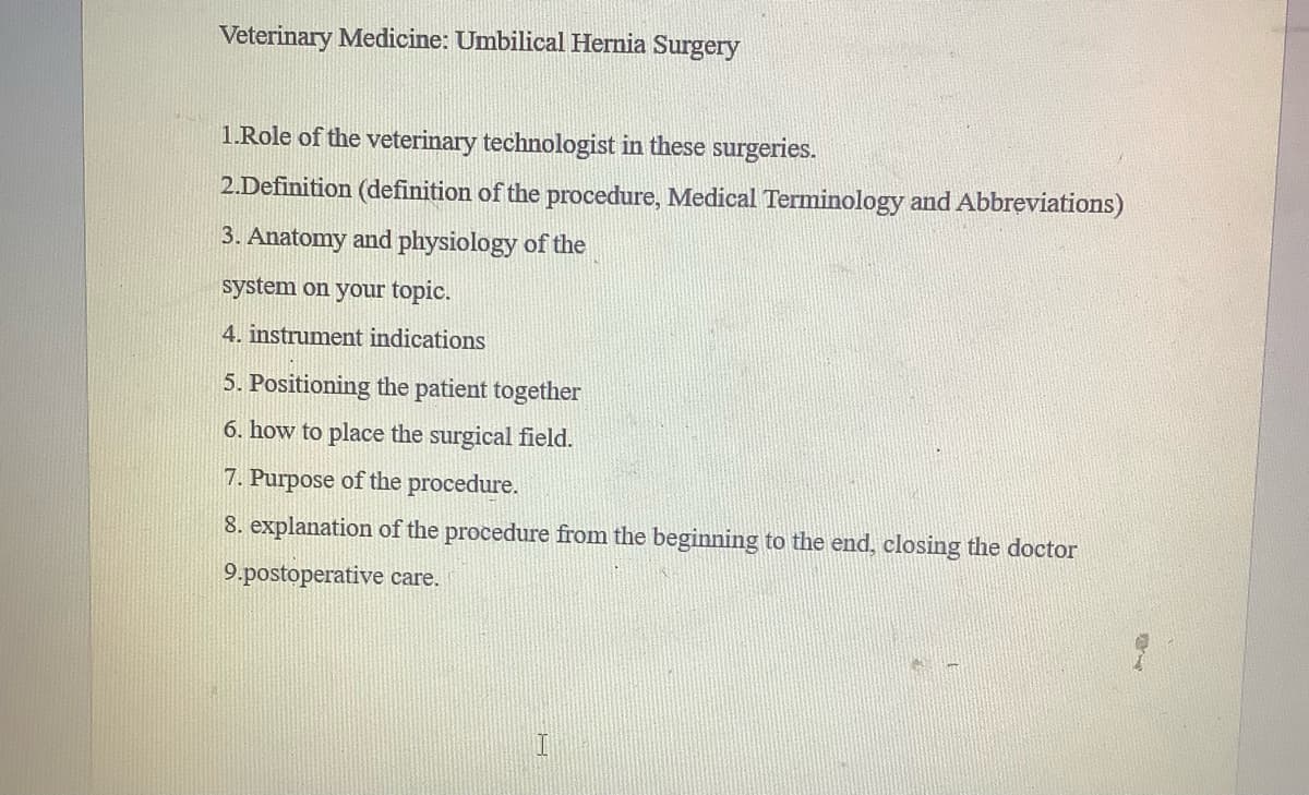 Veterinary Medicine: Umbilical Hernia Surgery
1.Role of the veterinary technologist in these surgeries.
2.Definition (definition of the procedure, Medical Terminology and Abbreviations)
3. Anatomy and physiology of the
system on your topic.
4. instrument indications
5. Positioning the patient together
6. how to place the surgical field.
7. Purpose of the procedure.
8. explanation of the procedure from the beginning to the end, closing the doctor
9.postoperative care.
H