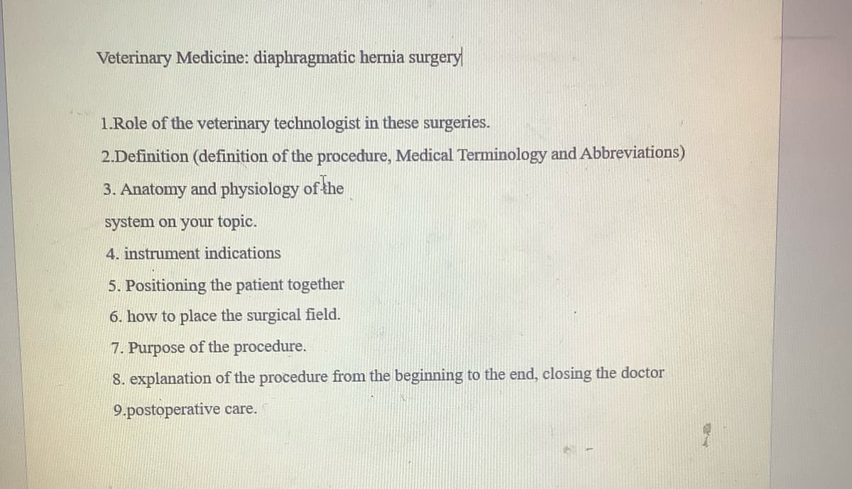 Veterinary Medicine: diaphragmatic hernia surgery
1.Role of the veterinary technologist in these surgeries.
2.Definition (definition of the procedure, Medical Terminology and Abbreviations)
3. Anatomy and physiology of the
system on your topic.
4. instrument indications
5. Positioning the patient together
6. how to place the surgical field.
7. Purpose of the procedure.
8. explanation of the procedure from the beginning to the end, closing the doctor
9.postoperative care.