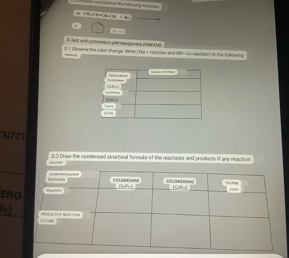 curri
ENO
18)
C3 Complete and balance the following reactions
a) CH-CH-CH-CH₂ + Bri
REAGENTS
b)
D-Test with potassium permanganate (KMnO4)
D.1 Observe the color change. Write (Yes = reaction and NR= no reaction) in the following
reactions
Condensed structural
formulas
CI
PRODUCTS IF REACTION
OCCURS
00:00
Hydrocarbon
Cyclohexane
(CHz)
Cyclohexene
(CaH10)
Toluene
D.2 Draw the condensed structural formula of the reactants and products if any reaction
occurred.
(CrHe)
Reaction with KMnO
CICLOHEXANE
(C6H12)
CICLOHEXENO
(C6H10)
TOLUENE
(CaHo