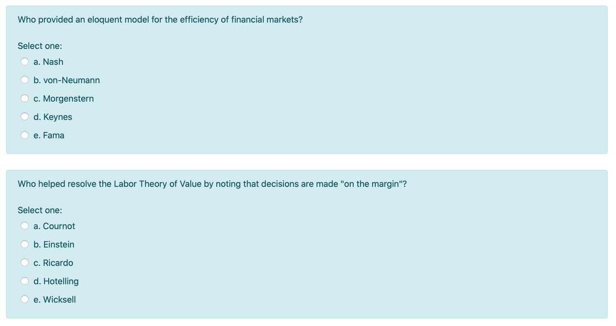 Who provided an eloquent model for the efficiency of financial markets?
Select one:
a. Nash
b. von-Neumann
c. Morgenstern
d. Keynes
e. Fama
Who helped resolve the Labor Theory of Value by noting that decisions are made "on the margin"?
Select one:
a. Cournot
b. Einstein
c. Ricardo
d. Hotelling
e. Wicksell
