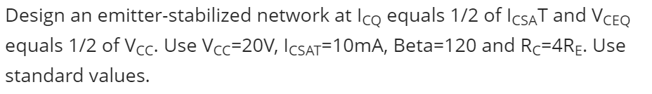 Design an emitter-stabilized network at Ico equals 1/2 of IcsAT and VCEQ
equals 1/2 of Vcc. Use Vcc=2OV, ICSAT=10mA, Beta=120 and Rc=4RE. Use
standard values.
