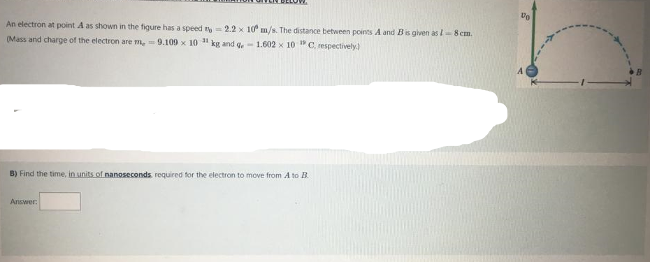 vo
An electron at point A as shown in the figure has a speed th - 2.2 x 10° m/s. The distance between points A and Bis given as / 8 cm.
kg and ge
C, respectively.)
31
19
(Mass and charge of the electron are m, =
9.109 x 10
= 1.602 x 10
B) Find the time, in units.of nanoseconds required for the electron to move from A to B.
Answer:
