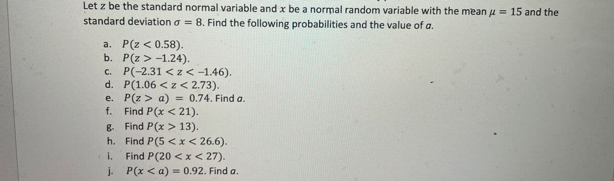 Let z be the standard normal variable and x be a normal random variable with the mean μ = 15 and the
standard deviation o = 8. Find the following probabilities and the value of a.
a. P(Z < 0.58).
b.
P(Z > -1.24).
c.
P(-2.31 < z < -1.46).
d.
P(1.06 < z < 2.73).
P(z> a) = 0.74. Find a.
Find P(x < 21).
Find P(x > 13).
Find P(5 < x < 26.6).
Find P(20 < x < 27).
P(x < a) = 0.92. Find a.
e.
f.
g.
h.
. i.
j.
