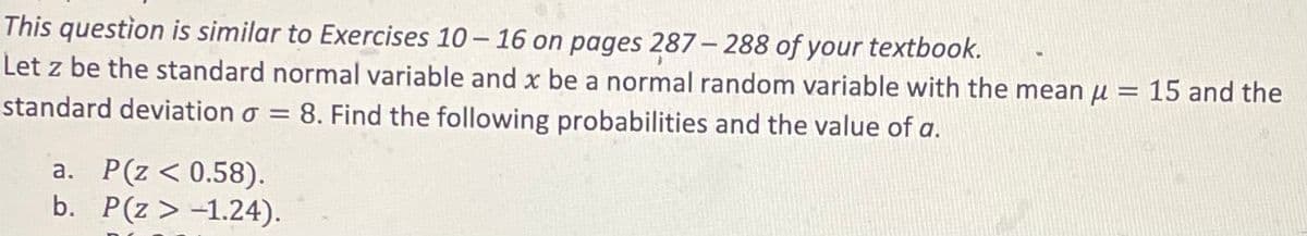 This question is similar to Exercises 10-16 on pages 287-288 of your textbook.
Let z be the standard normal variable and x be a normal random variable with the mean μ = 15 and the
standard deviation o = 8. Find the following probabilities and the value of a.
a. P(Z < 0.58).
b. P(Z > -1.24).