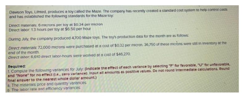 Dawson Toys, Limted, produces a toy called the Maze. The company has recently created a standard cost system to help control costs
and has established the following standards for the Maze toy:
Direct materials. 6 microns per toy at $0.34 per micron
Direct labor. 13 hours per toy at $6.50 per hour
During July, the company produced 4,700 Maze toys. The toy's production data for the month are as follows:
Direct materials 72,000 microns were purchased at a cost of $0.32 per micron. 36,750 of these microns were still in inventory at the
end of the month.
Direct labor. 6,610 direct labor-hours were worked at a cost of $46,270.
Required:
1. Compute the following varlances for July: (Indicate the effect of each varlence by seiecting "F" for favorable, "U" for unfavorable,
and "None" for no effect (1.e., zero verlance). Input all amounts as positive values. Do not round Intermediate calculations. Round
final answer to the nearest whole doller amount.)
a. The meterals price and quantity varlances.
b. The lobor rate and efficiency varlances
