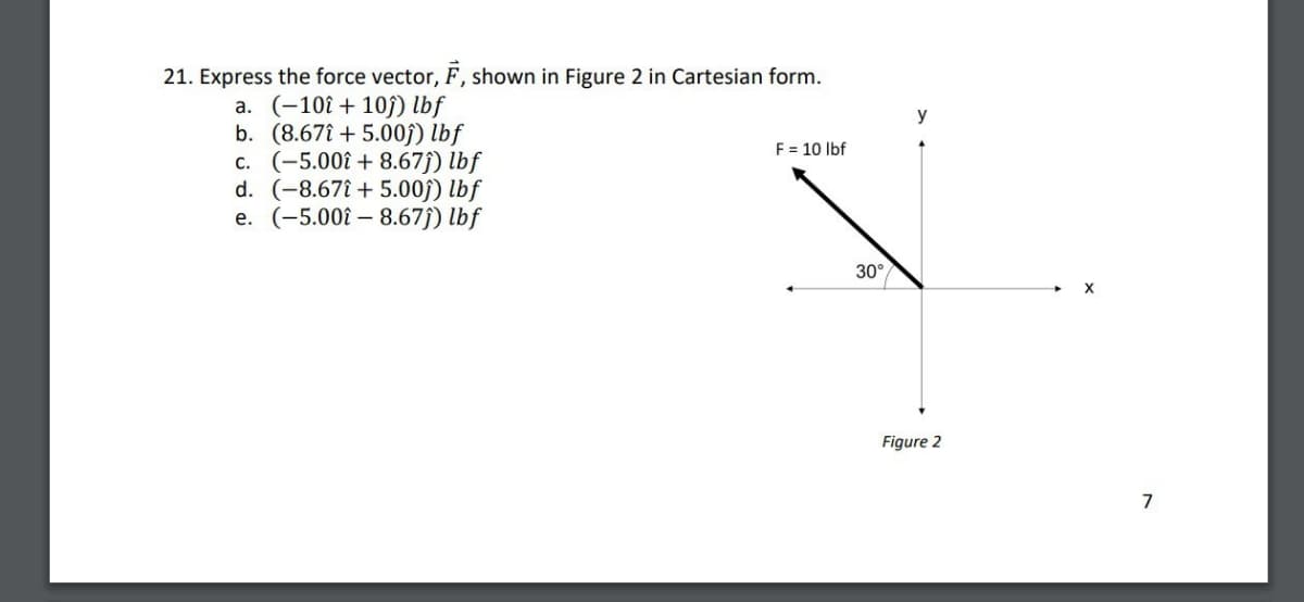21. Express the force vector, F, shown in Figure 2 in Cartesian form.
a. (-10+10) lbf
b. (8.675.00ĵ) lbf
c. (-5.00+ 8.67ĵ) lbf
d. (-8.67+5.00ĵ) lbf
e. (-5.00-8.67ĵ) lbf
y
F = 10 lbf
30°
Figure 2
7