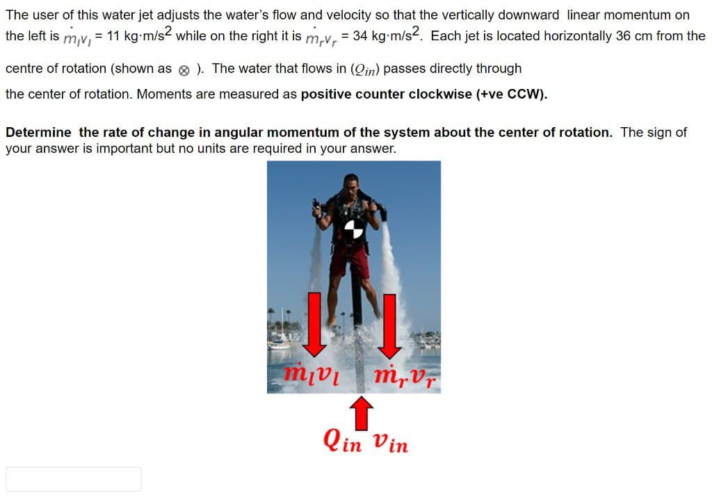 The user of this water jet adjusts the water's flow and velocity so that the vertically downward linear momentum on
the left is
mv
= 11 kg m/s² while on the right it is m,v, = 34 kg·m/s². Each jet is located horizontally 36 cm from the
centre of rotation (shown as > ). The water that flows in (Qin) passes directly through
the center of rotation. Moments are measured as positive counter clockwise (+ve CCW).
Determine the rate of change in angular momentum of the system about the center of rotation. The sign of
your answer is important but no units are required in your answer.
mar
mrvr
Qin Vin