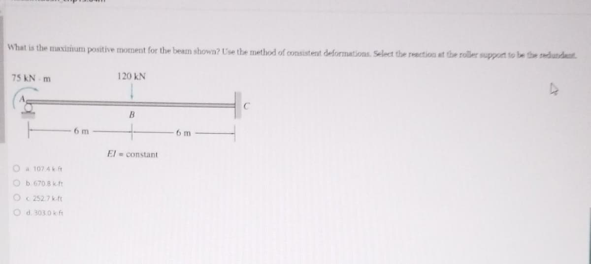 What is the maximum positive moment for the beam shown? Use the method of consistent deformations. Select the reaction at the roller support to be the redundent
75 kN m
120 kN
B
6 m
6m
El = constant
O a 107 4 k ft
Ob. 670.8 k.ft
O C 252.7 k-ft
O d. 303.0 k ft
