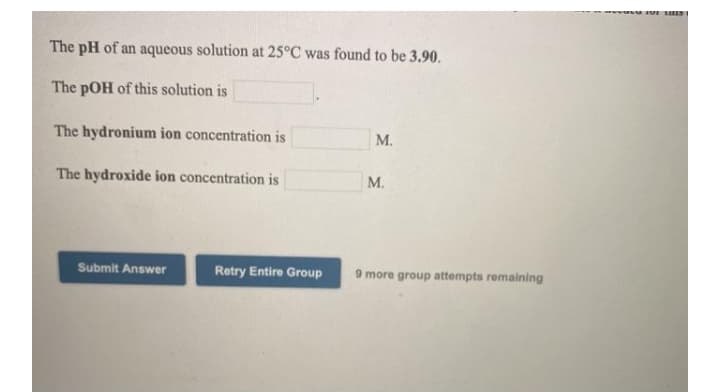 The pH of an aqueous solution at 25°C was found to be 3.90.
The pOH of this solution is
The hydronium ion concentration is
М.
The hydroxide ion concentration is
М.
Submit Answer
Retry Entire Group
9 more group attempts remaining
