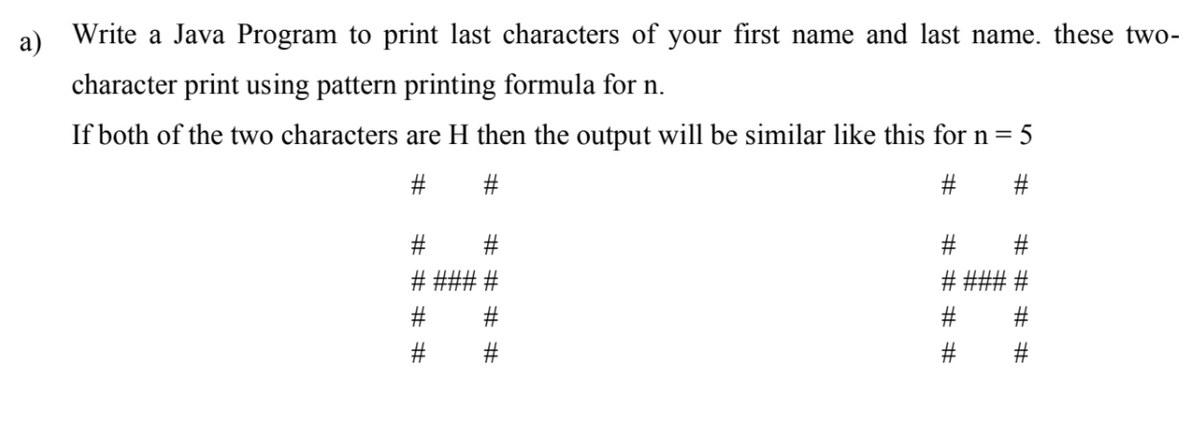 а)
Write a Java Program to print last characters of your first name and last name. these two-
character print using pattern printing formula for n.
If both of the two characters are H then the output will be similar like this for n= 5
#
#3
#3
### #
%23
# # # #
# # # #
