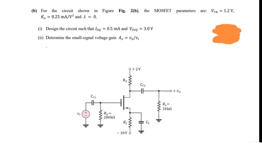 (b) For
the circuit shown in Figure Fig. 2(b),
the
MOSFET
parameters
are: VTN = 1.2 V,
K, = 0.25 mA/V² and 1 = 0.
(i) Design the circuit such that Ipo = 0.5 mA and Vpso = 3.0 V
(ii) Determine the small-signal voltage gain A, = vo/vi
Q +2V
Rp
Ccz
o+ vo
R=
10 kN
RG=
200kN
v
Rs
Cs
- 10V 6
