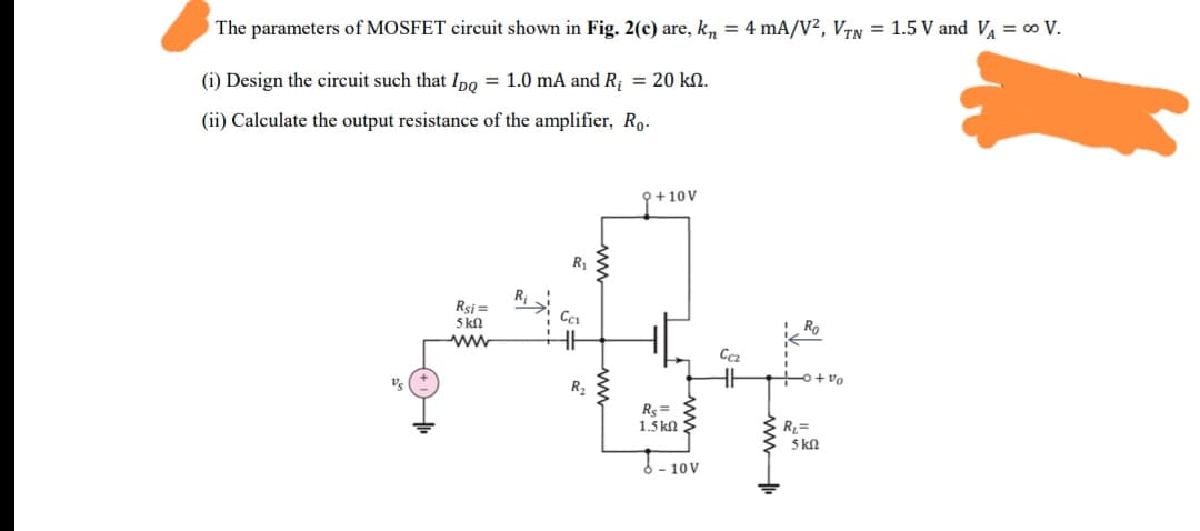The parameters of MOSFET circuit shown in Fig. 2(c) are, k, = 4 mA/V², VrN = 1.5 V and V = ∞ V.
(i) Design the circuit such that Ipo = 1.0 mA and R = 20 kN.
(ii) Calculate the output resistance of the amplifier, Ro.
P+10V
R1
Rsi =
5 kn
Ro
ww
Vs
O+vo
R2
Rs =
1.5 kn
R=
5 kn
3 - 10V
ww
ww
