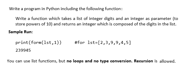 Write a program in Python including the following function:
Write a function which takes a list of integer digits and an integer as parameter (to
store powers of 10) and returns an integer which is composed of the digits in the list.
Sample Run:
print(form(1st,1))
#for 1st=[2,3,9,9,4,5]
239945
You can use list functions, but no loops and no type conversion. Recursion is allowed.
