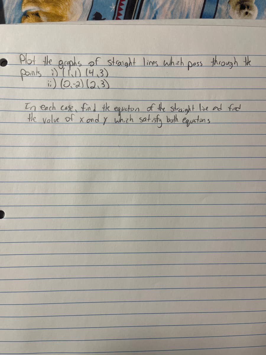 Plot the graphs of straight lines which pass through the
points :) (1.1) (4.3)
i:) (2,-2) (2,3)
In each case, find the equation of the straight live and find
the value of xond y which satisfy both equations.