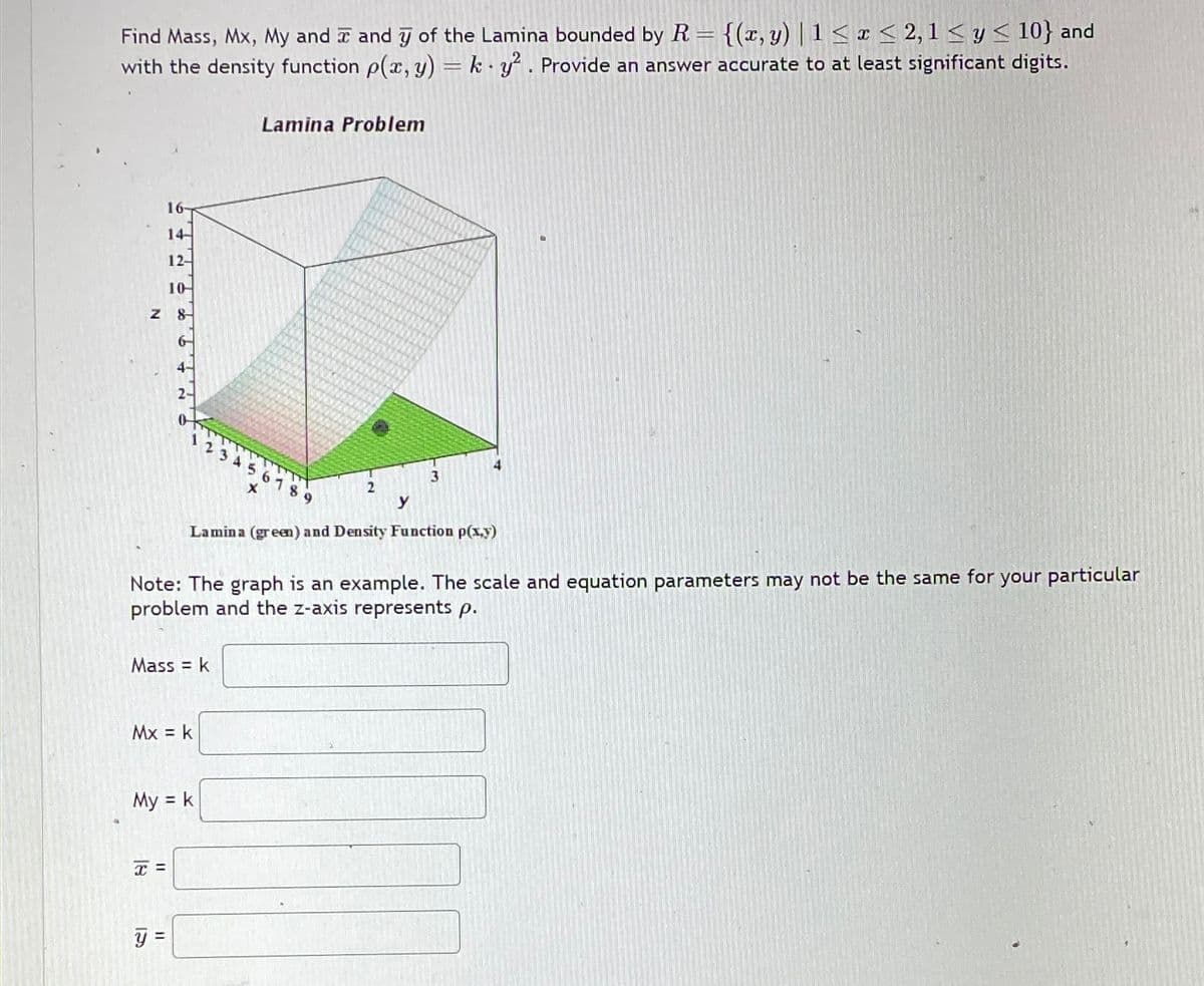 Find Mass, Mx, My and I and 7 of the Lamina bounded by R = {(x, y) | 1<x<2,1< y < 10} and
with the density function p(x, y) = k y². Provide an answer accurate to at least significant digits.
Lamina Problem
16-
14-
12-
10
Z 8
4-
56789
x
3
2
y
Lamina (green) and Density Function p(x,y)
Note: The graph is an example. The scale and equation parameters may not be the same for your particular
problem and the z-axis represents p.
Mass = k
Mx = k
My = k
x =
y =