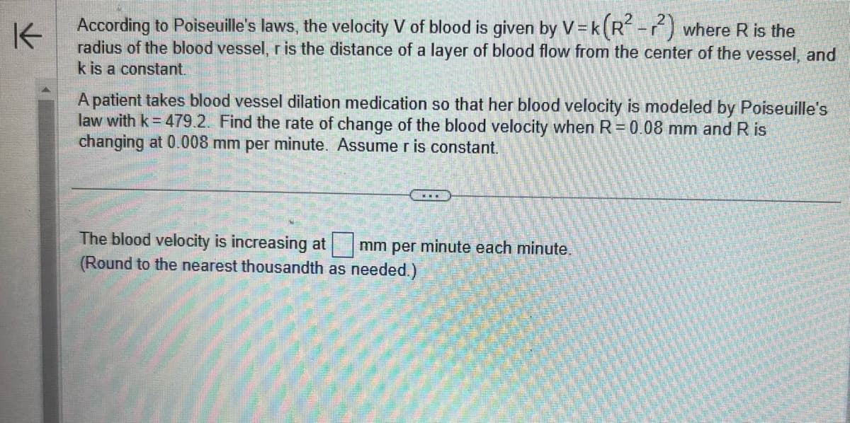 K
According to Poiseuille's laws, the velocity V of blood is given by V=k(R²-2) where R is the
radius of the blood vessel, r is the distance of a layer of blood flow from the center of the vessel, and
k is a constant.
A patient takes blood vessel dilation medication so that her blood velocity is modeled by Poiseuille's
law with k = 479.2. Find the rate of change of the blood velocity when R = 0.08 mm and R is
changing at 0.008 mm per minute. Assume r is constant.
...
The blood velocity is increasing at mm per minute each minute.
(Round to the nearest thousandth as needed.)