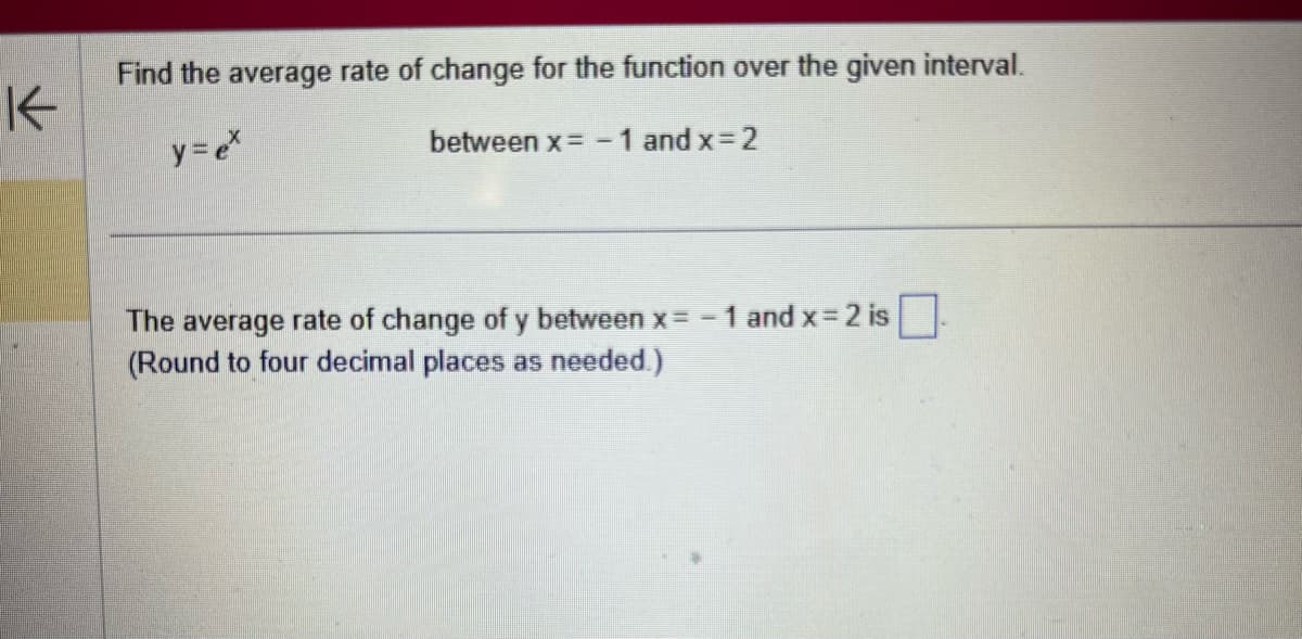 K
Find the average rate of change for the function over the given interval.
y = ex
between x= -1 and x=2
The average rate of change of y between x = -1 and x=2 is.
(Round to four decimal places as needed.)