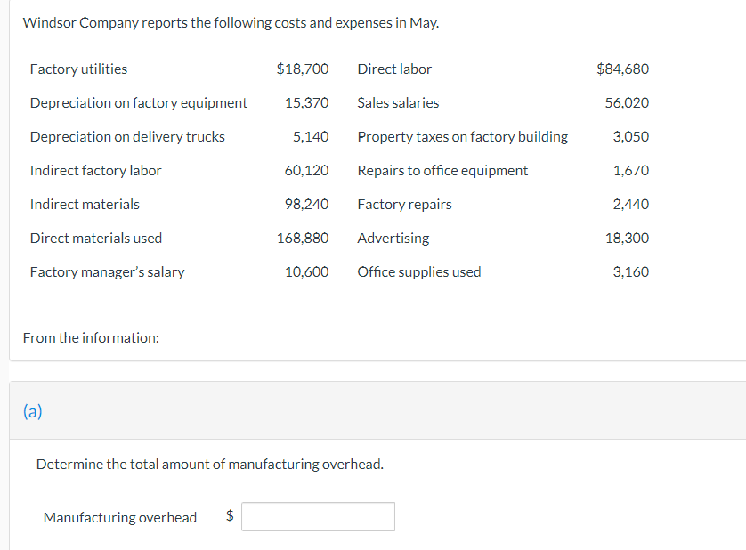 Windsor Company reports the following costs and expenses in May.
Factory utilities
Depreciation on factory equipment
Depreciation on delivery trucks
Indirect factory labor
Indirect materials
Direct materials used
Factory manager's salary
From the information:
(a)
Manufacturing overhead $
LA
$18,700
15,370
5,140
60,120
98,240
168,880
10,600 Office supplies used
Determine the total amount of manufacturing overhead.
Direct labor
Sales salaries
Property taxes on factory building
Repairs to office equipment
Factory repairs
Advertising
$84,680
56,020
3,050
1,670
2,440
18,300
3,160