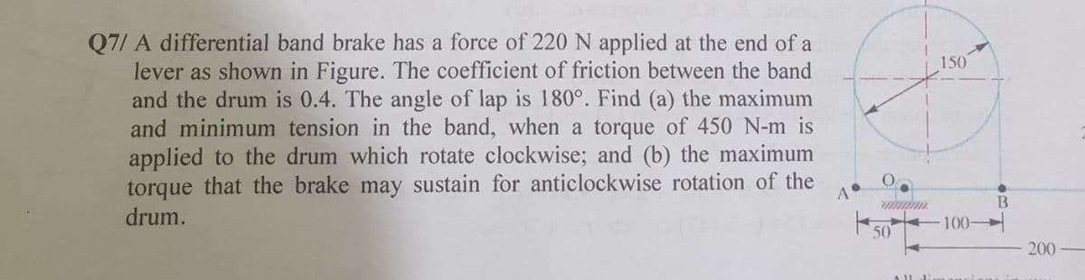 Q7/ A differential band brake has a force of 220 N applied at the end of a
lever as shown in Figure. The coefficient of friction between the band
and the drum is 0.4. The angle of lap is 180°. Find (a) the maximum
and minimum tension in the band, when a torque of 450 N-m is
applied to the drum which rotate clockwise; and (b) the maximum
torque that the brake may sustain for anticlockwise rotation of the
drum.
150
100-
50
200
