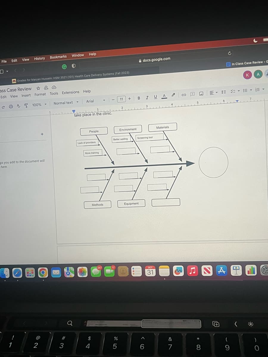 File
Edit
Bookmarks Window
View History
!
ass Case Review
A
Edit View Insert Format Tools Extensions Help
00
1
Grades for Maryan Hussein: HSM 3521 (101) Health Care Delivery Systems (Fall 2023)
A 100%-
gs you add to the document will
here.
201
@
Y
+
2
O
O
Normal text
#
3
Help
Q
Arial
سلسل
take place in the clinic.
People
Lack of providers
More training
$
4
Y
Methods
247
17
%
11 +
Better waiting
5
2
Environment
docs.google.com
BI UA0
Screening tool
Equipment.
^
6
ост
31
Materials
&
7
G +
~♫
LLA
* 00
8
Ć
A
In Class Case Review - G
三次,三、
· ·
(
9
KA
CH
)
O
=
t