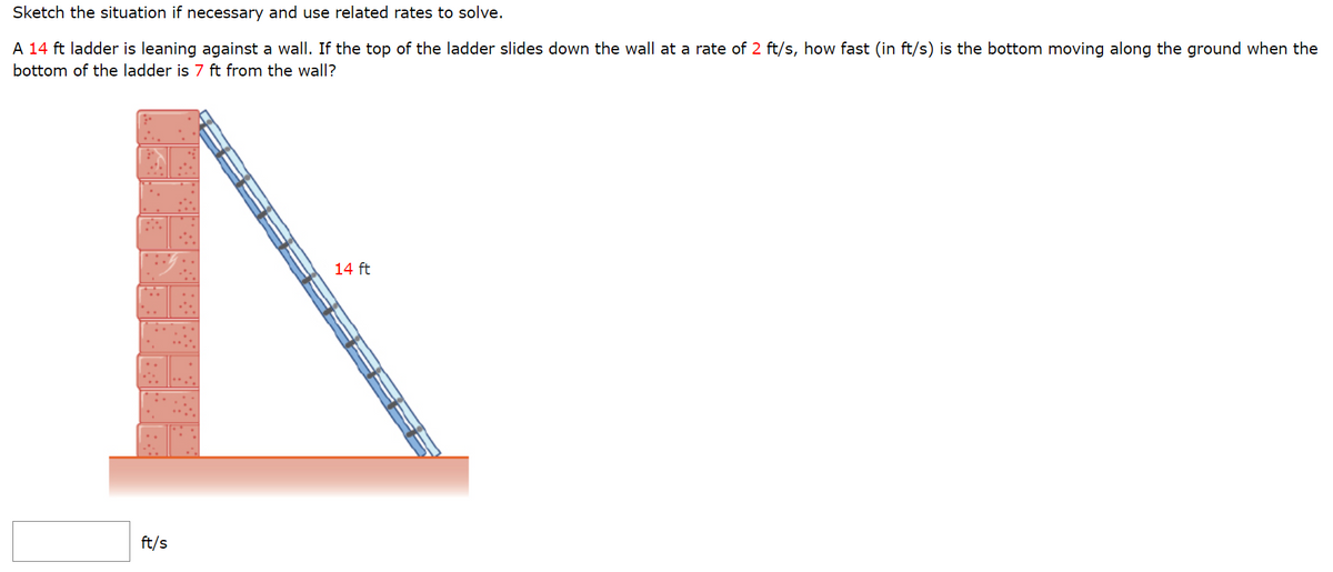 Sketch the situation if necessary and use related rates to solve.
A 14 ft ladder is leaning against a wall. If the top of the ladder slides down the wall at a rate of 2 ft/s, how fast (in ft/s) is the bottom moving along the ground when the
bottom of the ladder is 7 ft from the wall?
05095
ft/s
14 ft