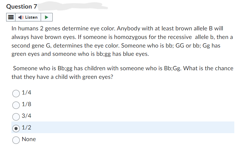 Question 7
Listen
In humans 2 genes determine eye color. Anybody with at least brown allele B will
always have brown eyes. If someone is homozygous for the recessive allele b, then a
second gene G, determines the eye color. Someone who is bb; GG or bb; Gg has
green eyes and someone who is bb;gg has blue eyes.
Someone who is Bb;gg has children with someone who is Bb;Gg. What is the chance
that they have a child with green eyes?
1/4
1/8
3/4
1/2
None