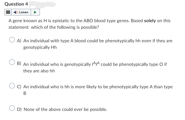 Question 4
Listen
A gene known as H is epistatic to the ABO blood type genes. Based solely on this
statement which of the following is possible?
A) An individual with type A blood could be phenotypically hh even if they are
genotypically Hh
B) An individual who is genotypically IAA could be phenotypically type O if
they are also hh
C) An individual who is hh is more likely to be phenotypically type A than type
B
D) None of the above could ever be possible.