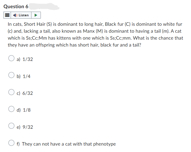 Question 6
Listen
In cats, Short Hair (S) is dominant to long hair, Black fur (C) is dominant to white fur
(c) and, lacking a tail, also known as Manx (M) is dominant to having a tail (m). A cat
which is Ss; Cc; Mm has kittens with one which is Ss;Cc;mm. What is the chance that
they have an offspring which has short hair, black fur and a tail?
a) 1/32
b) 1/4
c) 6/32
d) 1/8
e) 9/32
f) They can not have a cat with that phenotype