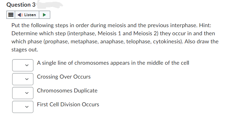 Question 3
Listen
Put the following steps in order during meiosis and the previous interphase. Hint:
Determine which step (interphase, Meiosis 1 and Meiosis 2) they occur in and then
which phase (prophase, metaphase, anaphase, telophase, cytokinesis). Also draw the
stages out.
A single line of chromosomes appears in the middle of the cell
Crossing Over Occurs
Chromosomes Duplicate
First Cell Division Occurs
