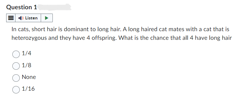 Question 1
Listen
In cats, short hair is dominant to long hair. A long haired cat mates with a cat that is
heterozygous and they have 4 offspring. What is the chance that all 4 have long hair
1/4
1/8
None
1/16