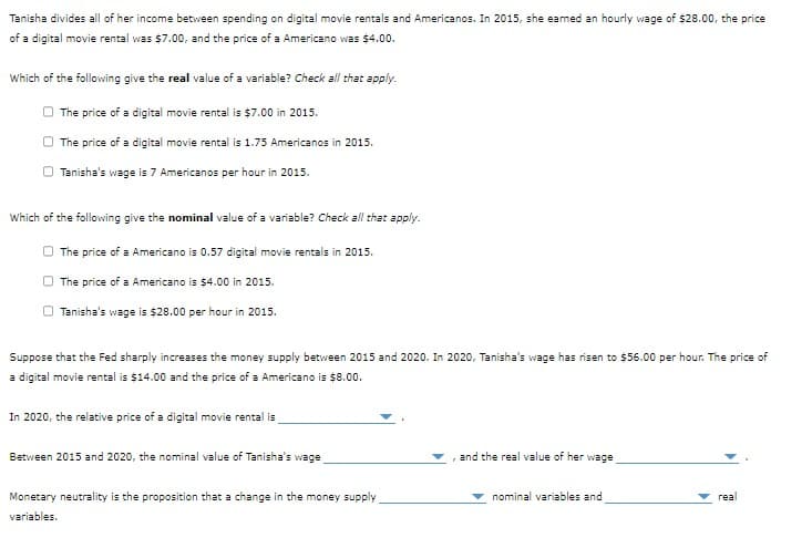 Tanisha divides all of her income between spending on digital movie rentals and Americanos. In 2015, she earned an hourly wage of $28.00, the price
of a digital movie rental was $7.00, and the price of a Americano was $4.00.
Which of the following give the real value of a variable? Check all that apply.
The price of a digital movie rental is $7.00 in 2015.
The price of a digital movie rental is 1.75 Americanos in 2015.
O Tanisha's wage is 7 Americanos per hour in 2015.
Which of the following give the nominal value of a variable? Check all that apply.
The price of a Americano is 0.57 digital movie rentals in 2015.
The price of a Americano is $4.00 in 2015.
Tanisha's wage is $28.00 per hour in 2015.
Suppose that the Fed sharply increases the money supply between 2015 and 2020. In 2020, Tanisha's wage has risen to $56.00 per hour. The price of
a digital movie rental is $14.00 and the price of a Americano is $8.00.
In 2020, the relative price of a digital movie rental is
Between 2015 and 2020, the nominal value of Tanisha's wage
Monetary neutrality is the proposition that a change in the money supply
variables.
and the real value of her wage
nominal variables and
real