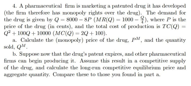 4. A pharmaceutical firm is marketing a patented drug it has developed
(the firm therefore has monopoly rights over the drug). The demand for
the drug is given by Q = 8000 - 8P (MR(Q) = 1000 -
= 8000 - 8P (MR(Q) = 1000 - ), where P is the
price of the drug (in cents), and the total cost of production is TC(Q) =
Q2+100Q+10000 (MC(Q) = 2Q + 100).
a. Calculate the (monopoly) price of the drug, PM, and the quantity
sold, QM
b. Suppose now that the drug's patent expires, and other pharmaceutical
firms can begin producing it. Assume this result in a competitive supply
of the drug, and calculate the long-run competitive equilibrium price and
aggregate quantity. Compare these to those you found in part a.