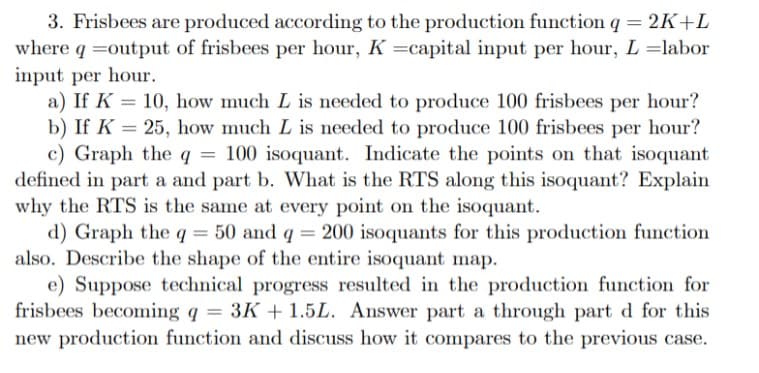 3. Frisbees are produced according to the production function q = 2K+L
where q = output of frisbees per hour, K =capital input per hour, L =labor
input per hour.
a) If K = 10, how much L is needed to produce 100 frisbees per hour?
b) If K = 25, how much L is needed to produce 100 frisbees per hour?
c) Graph the q = 100 isoquant. Indicate the points on that isoquant
defined in part a and part b. What is the RTS along this isoquant? Explain
why the RTS is the same at every point on the isoquant.
d) Graph the q = 50 and q = 200 isoquants for this production function
also. Describe the shape of the entire isoquant map.
e) Suppose technical progress resulted in the production function for
frisbees becoming q = 3K+ 1.5L. Answer part a through part d for this
new production function and discuss how it compares to the previous case.