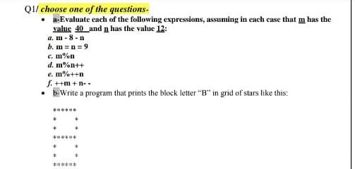 QI/ choose one of the questions-
a-Evaluate cach of the following expressions, assuming in cach case that m has the
value 40 and n has the value 12:
a. m - 8 -n
b. m = n =9
c. m%n
d. m%n++
са
e. m%++n
f. ++m + n- -
• b Write a program that prints the block letter "B" in grid of stars like this:
******
******
