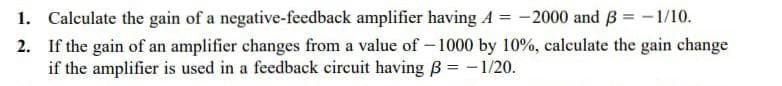 1. Calculate the gain of a negative-feedback amplifier having A = -2000 and B = -1/10.
2. If the gain of an amplifier changes from a value of – 1000 by 10%, calculate the gain change
if the amplifier is used in a feedback circuit having B = – 1/20.
