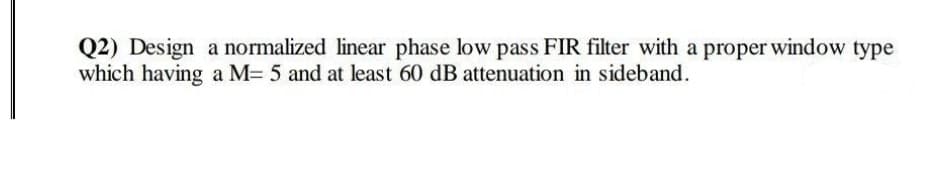 Q2) Design a normalized linear phase low pass FIR filter with a proper window type
which having a M= 5 and at least 60 dB attenuation in sideband.
