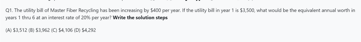 Q1. The utility bill of Master Fiber Recycling has been increasing by $400 per year. If the utility bill in year 1 is $3,500, what would be the equivalent annual worth in
years 1 thru 6 at an interest rate of 20% per year? Write the solution steps
(A) $3,512 (B) $3,962 (C) $4,106 (D) $4,292