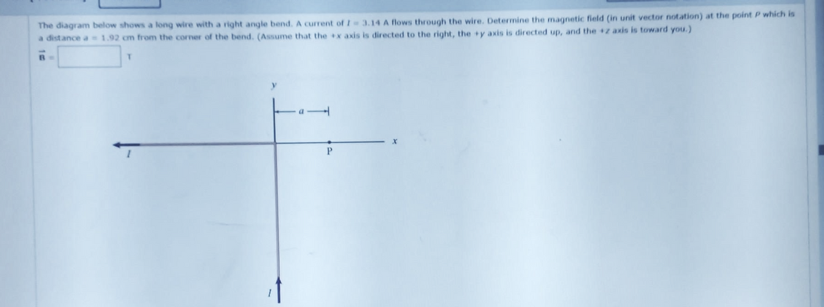 The diagram below shows a long wire with a right angle bend. A current of I-3.14 A flows through the wire. Determine the magnetic field (in unit vector notation) at the point P which is
a distance a = 1.92 cm from the corner of the bend. (Assume that the x axis is directed to the right, the +y axis is directed up, and the +z axis is toward you.)
T
P