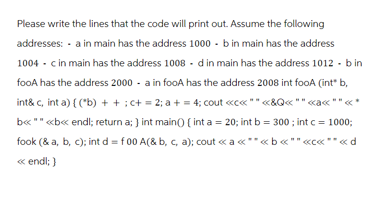 Please write the lines that the code will print out. Assume the following
addresses: - a in main has the address 1000-b in main has the address
1004 c in main has the address 1008 - d in main has the address 1012 - b in
fooA has the address 2000 - a in fooA has the address 2008 int fooA (int* b,
int& c, int a) { (*b) ++; c+ = 2; a + = 4; cout <<<<<<' <<<&Q<<< ""«a« ""<<
b<< "" <<<b<< endl; return a; } int main() { int a =
20; int b 300; int c = 1000;
fook (& a, b, c); int d = f 00 A(& b, c, a); cout <<a<<<""<<<b<<<"" <<c<<""<<<d
<< endl; }
=