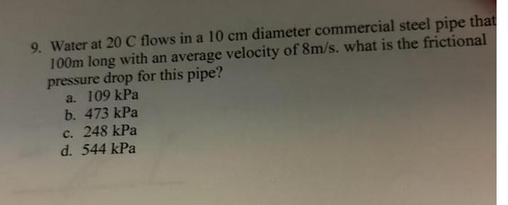 9. Water at 20 C flows in a 10 cm diameter commercial steel pipe that
100m long with an average velocity of 8m/s. what is the frictional
pressure drop for this pipe?
a. 109 kPa
b. 473 kPa
c. 248 kPa
d. 544 kPa